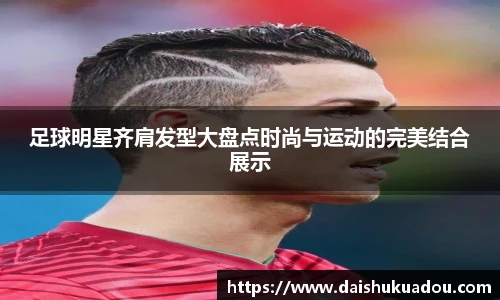 足球明星齐肩发型大盘点时尚与运动的完美结合展示